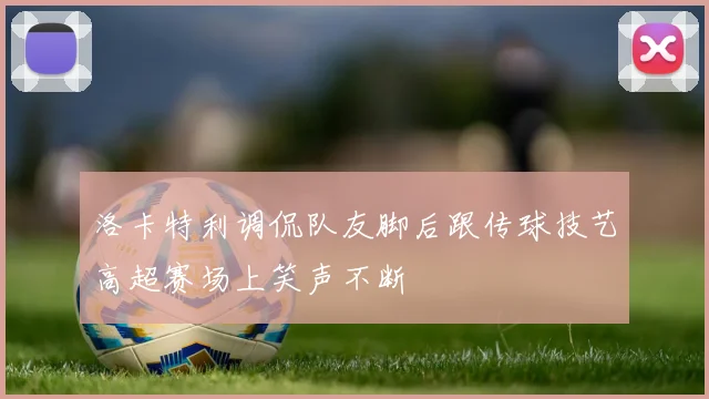 洛卡特利调侃队友脚后跟传球技艺高超赛场上笑声不断