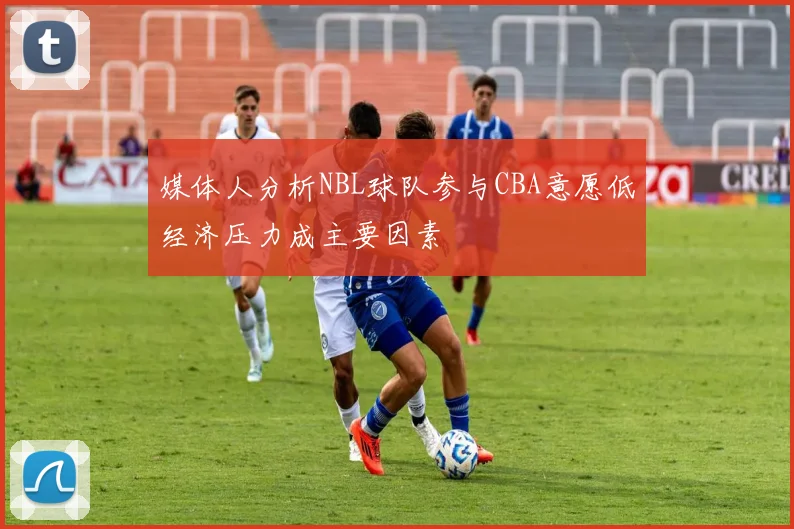 媒体人分析NBL球队参与CBA意愿低经济压力成主要因素
