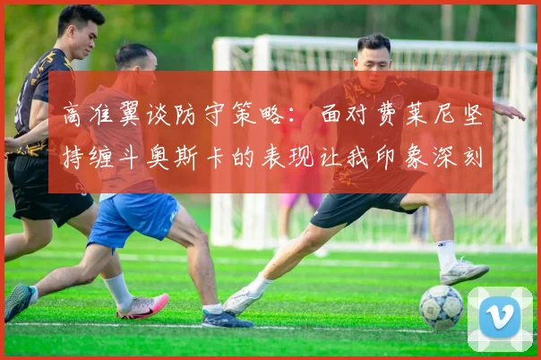 高准翼谈防守策略：面对费莱尼坚持缠斗奥斯卡的表现让我印象深刻