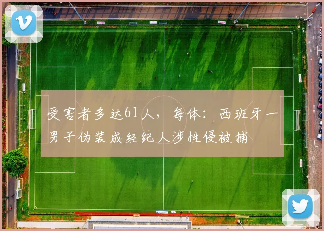 受害者多达61人，每体：西班牙一男子伪装成经纪人涉性侵被捕