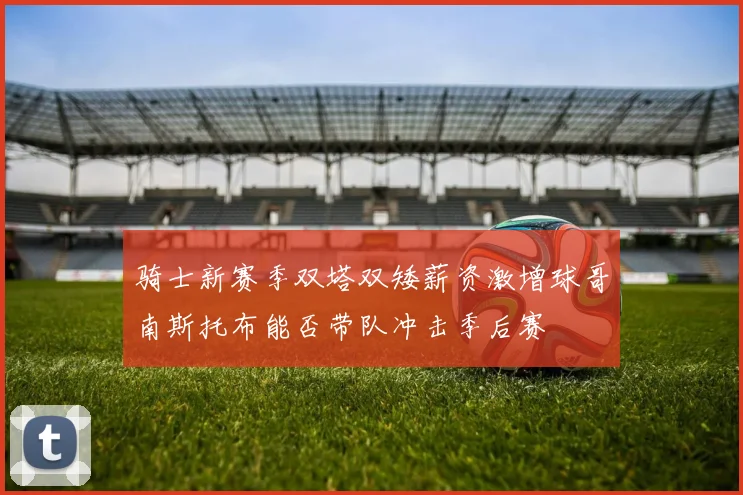 骑士新赛季双塔双矮薪资激增球哥南斯托布能否带队冲击季后赛