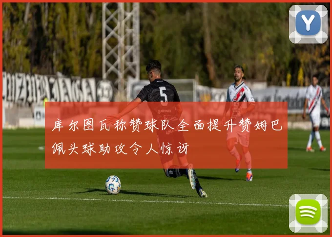 库尔图瓦称赞球队全面提升赞姆巴佩头球助攻令人惊讶
