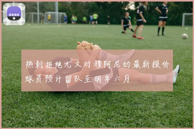 热刺拒绝尤文对穆阿尼的最新报价球员预计留队至明年六月